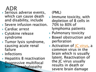  Serious adverse events,
which can cause death
and disability, include
 Severe infusion reaction.
 Cardiac arrest
 Cytokine release
syndrome
 Tumor lysis syndrome,
causing acute renal
failure
 Infections
 Hepatitis B reactivation
 Progressive multifocal
leukoencephalopathy
(PML)
 Immune toxicity, with
depletion of B cells in
70% to 80% of
lymphoma patients
 Pulmonary toxicity
 Bowel obstruction and
perforation
 Activation of JC virus, a
common virus in the
brain which is usually
latent. Reactivation of
the JC virus usually
results in death or
severe brain damage
 