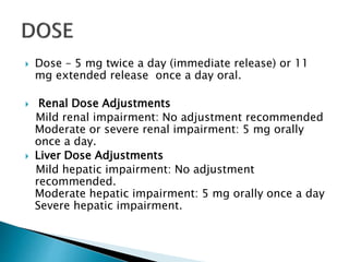  Dose – 5 mg twice a day (immediate release) or 11
mg extended release once a day oral.
 Renal Dose Adjustments
Mild renal impairment: No adjustment recommended
Moderate or severe renal impairment: 5 mg orally
once a day.
 Liver Dose Adjustments
Mild hepatic impairment: No adjustment
recommended.
Moderate hepatic impairment: 5 mg orally once a day
Severe hepatic impairment.
 