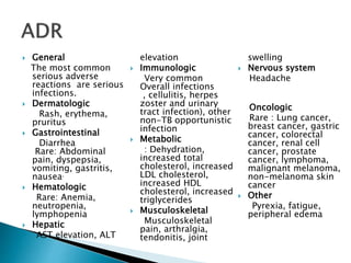  General
The most common
serious adverse
reactions are serious
infections.
 Dermatologic
Rash, erythema,
pruritus
 Gastrointestinal
Diarrhea
Rare: Abdominal
pain, dyspepsia,
vomiting, gastritis,
nausea.
 Hematologic
Rare: Anemia,
neutropenia,
lymphopenia
 Hepatic
AST elevation, ALT
elevation
 Immunologic
Very common
Overall infections
, cellulitis, herpes
zoster and urinary
tract infection), other
non-TB opportunistic
infection
 Metabolic
: Dehydration,
increased total
cholesterol, increased
LDL cholesterol,
increased HDL
cholesterol, increased
triglycerides
 Musculoskeletal
Musculoskeletal
pain, arthralgia,
tendonitis, joint
swelling
 Nervous system
Headache
Oncologic
Rare : Lung cancer,
breast cancer, gastric
cancer, colorectal
cancer, renal cell
cancer, prostate
cancer, lymphoma,
malignant melanoma,
non-melanoma skin
cancer
 Other
Pyrexia, fatigue,
peripheral edema
 