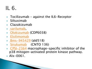 Tocilizumab - against the IL6-Receptor
 Siltuximab
 Clazakizumab
 sarilumab,
 Olokizumab (CDP6038)
 Elsilimomab
 Bms-945429 (ald518)
 Sirukumab (CNTO 136)
 CPSI-2364 macrophage-specific inhibitor of the
p38 mitogen-activated protein kinase pathway.
 Alx-0061.
 