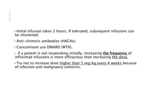 Initial infusion takes 2 hours. If tolerated, subsequent infusions can
be shortened.
Anti-chimeric antibodies (HACAs).
Concomitant use DMARD (MTX).
 if a patient is not responding initially, increasing the frequency of
infliximab infusions is more efficacious than increasing the dose.
Try not to increase dose higher than 5 mg/kg every 4 weeks because
of infection and malignancy concerns.
 
