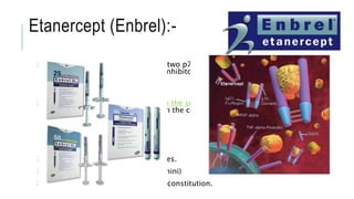 Etanercept (Enbrel):-
Etanercept is a fusion protein with two p75 TNF receptors bound to the Fc
portion of IgG. The other four TNF inhibitors are monoclonal
antibodies directed against TNF-α.
Etanercept can only block TNF-α in the serum while the other TNF inhibitors
can also inhibit TNF-α expressed on the cell surface.
25-mg and 50-mg prefilled syringes.
50-mg prefilled cartridge (enbrel mini)
25 mg of lyophilized powder for reconstitution.
 