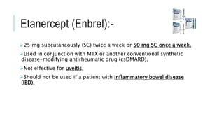 Etanercept (Enbrel):-
25 mg subcutaneously (SC) twice a week or 50 mg SC once a week.
Used in conjunction with MTX or another conventional synthetic
disease-modifying antirheumatic drug (csDMARD).
Not effective for uveitis.
Should not be used if a patient with inflammatory bowel disease
(IBD).
 