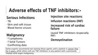 Adverse effects of TNF inhibitors:-
Serious Infections
 TB
 Skin and soft tissue
 Blood borne viruses
Malignancy
 ? Lymphoma
 ? Solid Tumors
 Conflicting data
Injection site reactions
Infusion reactions (INF)
Increased risk of cardiac
failure
(avoid TNF inhibitors (especially
INF)
Demeyelination
Some experts recommend not starting these agents until a patient is cancer-free
for 5 years, while others will use TNF inhibitors in any patient with a previously
treated solid organ malignancy.
 
