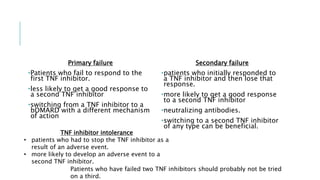 Primary failure
•Patients who fail to respond to the
first TNF inhibitor.
•less likely to get a good response to
a second TNF inhibitor
•switching from a TNF inhibitor to a
bDMARD with a different mechanism
of action
Secondary failure
•patients who initially responded to
a TNF inhibitor and then lose that
response.
•more likely to get a good response
to a second TNF inhibitor
•neutralizing antibodies.
•switching to a second TNF inhibitor
of any type can be beneficial.
TNF inhibitor intolerance
• patients who had to stop the TNF inhibitor as a
result of an adverse event.
• more likely to develop an adverse event to a
second TNF inhibitor.
Patients who have failed two TNF inhibitors should probably not be tried
on a third.
 