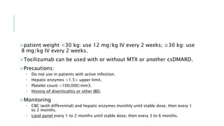 patient weight <30 kg: use 12 mg/kg IV every 2 weeks; ≥30 kg: use
8 mg/kg IV every 2 weeks.
Tocilizumab can be used with or without MTX or another csDMARD.
Precautions:
 Do not use in patients with active infection.
 Hepatic enzymes >1.5× upper limit.
 Platelet count <100,000/mm3.
 History of diverticulitis or other IBD.
Monitoring
 CBC (with differential) and hepatic enzymes monthly until stable dose, then every 1
to 2 months.
 Lipid panel every 1 to 2 months until stable dose, then every 3 to 6 months.
 