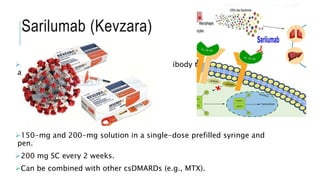 Sarilumab (Kevzara)
A fully human anti-IL-6Rα monoclonal antibody that binds the soluble
and membrane-bound human IL-6Rα.
150-mg and 200-mg solution in a single-dose prefilled syringe and
pen.
200 mg SC every 2 weeks.
Can be combined with other csDMARDs (e.g., MTX).
 