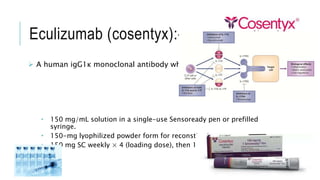 Eculizumab (cosentyx):-
 A human igG1κ monoclonal antibody which blocks IL-17A.
 150 mg/mL solution in a single-use Sensoready pen or prefilled
syringe.
 150-mg lyophilized powder form for reconstitution.
 150 mg SC weekly × 4 (loading dose), then 150 mg SC every 4 weeks.
 
