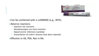 Can be combined with a csDMARD (e.g., MTX).
Adverse reactions:
• Injection site reactions
• Nasopharyngitis are most common.
• Opportunistic infections (candida)
• Exacerbation of crohn’s disease have been reported.
Effective in AS, PSA, Not in RA.
 