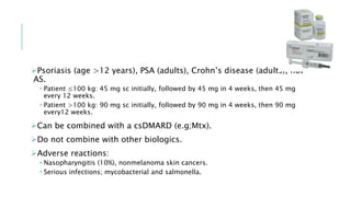 Psoriasis (age >12 years), PSA (adults), Crohn’s disease (adults), not
AS.
• Patient ≤100 kg: 45 mg sc initially, followed by 45 mg in 4 weeks, then 45 mg
every 12 weeks.
• Patient >100 kg: 90 mg sc initially, followed by 90 mg in 4 weeks, then 90 mg
every12 weeks.
Can be combined with a csDMARD (e.g;Mtx).
Do not combine with other biologics.
Adverse reactions:
• Nasopharyngitis (10%), nonmelanoma skin cancers.
• Serious infections; mycobacterial and salmonella.
 