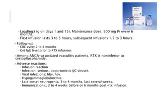 • Loading:(1g on days 1 and 15). Maintenance dose: 500 mg IV every 6
months.
• First infusion lasts 3 to 5 hours, subsequent infusions 1.5 to 3 hours.
Follow-up:
• CBC every 2 to 4 months
• Get IgG level prior to RTX infusions
Among ANCA-associated vasculitis patients, RTX is noninferior to
cyclophosphamide.
Adverse reactions:
• Infusion reaction
• Infection: serious, opportunistic (JC viruse).
• Viral infections; hbv, hcv.
• Hypogammaglobulinemia.
• Late-onset neutropenia, 3 to 4 months, last several weeks.
• Immunizations:, 2 to 4 weeks before or 6 months post-rtx infusion.
 