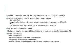 IV dose; (500 mg if <60 kg; 750 mg if 60–100 kg; 1000 mg if >100 kg)
Loading dose at 0, 2, and 4 weeks, then every 4 weeks
 RA, adult PsA.
 polyarticular JIA (age >2 years) who are inadequate responders to DMARDs
(MTX).
 SLE, inflammatory myopathies, GCA, and Takayasu’s arteritis.
Can use with csDMARDs (MTX).
Abatacept may be the safest biologic to use in patients at risk for contacting TB.
Adverse reactions:
• Infusion reaction
• Infections; serious infections. Pneumonias
• Malignancy: lung cancer, lymphoma.
• Immunizations; response decreased to both killed and live vaccine.
 