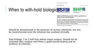 When to with-hold biologics?
Should be discontinued in the presence of serious infections, but can
be recommenced once the infection has resolved clinically.
Stop biologic 3 to 5 half lives before major surgery. Should not be
restarted after surgery until there is good wound healing and no
evidence of infection.
 