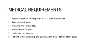 MEDICAL REQUIREMENTS
1. Bloods checked for Hepatitis B + C core Antibodies
2. Recent chest x-ray
3. No history of TB or MS.
4. No history of lupus.
5. No history of cancer,
6. Patient is not awaiting any surgical/medical/dental procedures
 