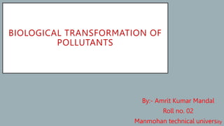 BIOLOGICAL TRANSFORMATION OF
POLLUTANTS
By:- Amrit Kumar Mandal
Roll no. 02
Manmohan technical university
 
