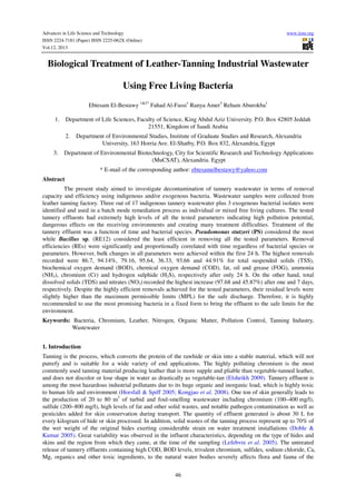 Advances in Life Science and Technology
ISSN 2224-7181 (Paper) ISSN 2225-062X (Online)
Vol.12, 2013

www.iiste.org

Biological Treatment of Leather-Tanning Industrial Wastewater
Using Free Living Bacteria
Ebtesam El-Bestawy 1&2* Fahad Al-Fassi1 Ranya Amer3 Reham Aburokba1
1.

Department of Life Sciences, Faculty of Science, King Abdul Aziz University. P.O. Box 42805 Jeddah
21551, Kingdom of Saudi Arabia
2.

3.

Department of Environmental Studies, Institute of Graduate Studies and Research, Alexandria
University, 163 Horria Ave. El-Shatby, P.O. Box 832, Alexandria, Egypt

Department of Environmental Biotechnology, City for Scientific Research and Technology Applications
(MuCSAT), Alexandria. Egypt
* E-mail of the corresponding author: ebtesamelbestawy@yahoo.com

Abstract
The present study aimed to investigate decontamination of tannery wastewater in terms of removal
capacity and efficiency using indigenous and/or exogenous bacteria. Wastewater samples were collected from
leather tanning factory. Three out of 17 indigenous tannery wastewater plus 3 exogenous bacterial isolates were
identified and used in a batch mode remediation process as individual or mixed free living cultures. The tested
tannery effluents had extremely high levels of all the tested parameters indicating high pollution potential,
dangerous effects on the receiving environments and creating many treatment difficulties. Treatment of the
tannery effluent was a function of time and bacterial species. Pseudomonas stutzeri (PS) considered the most
while Bacillus sp. (RE12) considered the least efficient in removing all the tested parameters. Removal
efficiencies (REs) were significantly and proportionally correlated with time regardless of bacterial species or
parameters. However, bulk changes in all parameters were achieved within the first 24 h. The highest removals
recorded were 86.7, 94.14%, 79.16, 95.64, 36.33, 93.66 and 44.91% for total suspended solids (TSS),
biochemical oxygen demand (BOD), chemical oxygen demand (COD), fat, oil and grease (FOG), ammonia
(NH3), chromium (Cr) and hydrogen sulphide (H2S), respectively after only 24 h. On the other hand, total
dissolved solids (TDS) and nitrates (NO3) recorded the highest increase (97.68 and 45.87%) after one and 7 days,
respectively. Despite the highly efficient removals achieved for the tested parameters, their residual levels were
slightly higher than the maximum permissible limits (MPL) for the safe discharge. Therefore, it is highly
recommended to use the most promising bacteria in a fixed form to bring the effluent to the safe limits for the
environment.
Keywords: Bacteria, Chromium, Leather, Nitrogen, Organic Matter, Pollution Control, Tanning Industry,
Wastewater
1. Introduction
Tanning is the process, which converts the protein of the rawhide or skin into a stable material, which will not
putrefy and is suitable for a wide variety of end applications. The highly polluting chromium is the most
commonly used tanning material producing leather that is more supple and pliable than vegetable-tanned leather,
and does not discolor or lose shape in water as drastically as vegetable-tan (Elsheikh 2009). Tannery effluent is
among the most hazardous industrial pollutants due to its huge organic and inorganic load, which is highly toxic
to human life and environment (Horsfall & Spiff 2005; Kongjao et al. 2008). One ton of skin generally leads to
the production of 20 to 80 m3 of turbid and foul-smelling wastewater including chromium (100–400 mg/l),
sulfide (200–800 mg/l), high levels of fat and other solid wastes, and notable pathogen contamination as well as
pesticides added for skin conservation during transport. The quantity of effluent generated is about 30 L for
every kilogram of hide or skin processed. In addition, solid wastes of the tanning process represent up to 70% of
the wet weight of the original hides exerting considerable strain on water treatment installations (Doble &
Kumar 2005). Great variability was observed in the influent characteristics, depending on the type of hides and
skins and the region from which they came, at the time of the sampling (Lefebvre et al. 2005). The untreated
release of tannery effluents containing high COD, BOD levels, trivalent chromium, sulfides, sodium chloride, Ca,
Mg, organics and other toxic ingredients, to the natural water bodies severely affects flora and fauna of the
46

 