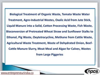 www.entrepreneurindia.co
Biological Treatment of Organic Waste, Tomato Waste Water
Treatment, Agro-Industrial Wastes, Oxalic Acid from Jute Stick,
Liquid Manure into a Solid, Cotton Processing Waste, Fish Waste,
Bioconversion of Pretreated Wheat Straw and Sunflower Stalks to
Ethanol, Pig Waste, Oxytetracycline, Methane from Cattle Waste,
Agricultural Waste Treatment, Waste of Dehydrated Onion, Beef-
Cattle Manure Slurry, Meat Meal and Algae for Calves, Wastes
from Large Piggeries
 