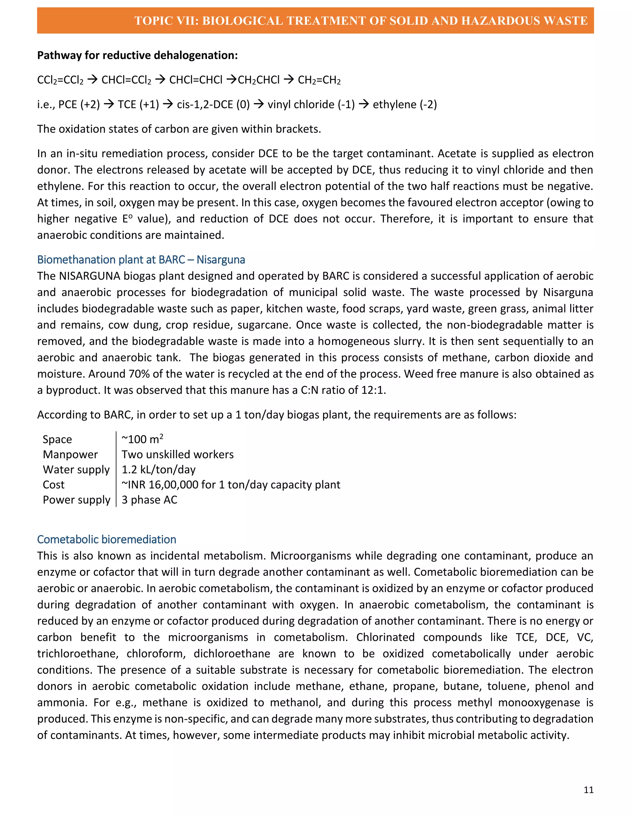 TOPIC VII: BIOLOGICAL TREATMENT OF SOLID AND HAZARDOUS WASTE
11
Pathway for reductive dehalogenation:
CCl2=CCl2  CHCl=CCl2  CHCl=CHCl CH2CHCl  CH2=CH2
i.e., PCE (+2)  TCE (+1)  cis-1,2-DCE (0)  vinyl chloride (-1)  ethylene (-2)
The oxidation states of carbon are given within brackets.
In an in-situ remediation process, consider DCE to be the target contaminant. Acetate is supplied as electron
donor. The electrons released by acetate will be accepted by DCE, thus reducing it to vinyl chloride and then
ethylene. For this reaction to occur, the overall electron potential of the two half reactions must be negative.
At times, in soil, oxygen may be present. In this case, oxygen becomes the favoured electron acceptor (owing to
higher negative Eo value), and reduction of DCE does not occur. Therefore, it is important to ensure that
anaerobic conditions are maintained.
Biomethanation plant at BARC – Nisarguna
The NISARGUNA biogas plant designed and operated by BARC is considered a successful application of aerobic
and anaerobic processes for biodegradation of municipal solid waste. The waste processed by Nisarguna
includes biodegradable waste such as paper, kitchen waste, food scraps, yard waste, green grass, animal litter
and remains, cow dung, crop residue, sugarcane. Once waste is collected, the non-biodegradable matter is
removed, and the biodegradable waste is made into a homogeneous slurry. It is then sent sequentially to an
aerobic and anaerobic tank. The biogas generated in this process consists of methane, carbon dioxide and
moisture. Around 70% of the water is recycled at the end of the process. Weed free manure is also obtained as
a byproduct. It was observed that this manure has a C:N ratio of 12:1.
According to BARC, in order to set up a 1 ton/day biogas plant, the requirements are as follows:
Space ~100 m2
Manpower Two unskilled workers
Water supply 1.2 kL/ton/day
Cost ~INR 16,00,000 for 1 ton/day capacity plant
Power supply 3 phase AC
Cometabolic bioremediation
This is also known as incidental metabolism. Microorganisms while degrading one contaminant, produce an
enzyme or cofactor that will in turn degrade another contaminant as well. Cometabolic bioremediation can be
aerobic or anaerobic. In aerobic cometabolism, the contaminant is oxidized by an enzyme or cofactor produced
during degradation of another contaminant with oxygen. In anaerobic cometabolism, the contaminant is
reduced by an enzyme or cofactor produced during degradation of another contaminant. There is no energy or
carbon benefit to the microorganisms in cometabolism. Chlorinated compounds like TCE, DCE, VC,
trichloroethane, chloroform, dichloroethane are known to be oxidized cometabolically under aerobic
conditions. The presence of a suitable substrate is necessary for cometabolic bioremediation. The electron
donors in aerobic cometabolic oxidation include methane, ethane, propane, butane, toluene, phenol and
ammonia. For e.g., methane is oxidized to methanol, and during this process methyl monooxygenase is
produced. This enzyme is non-specific, and can degrade many more substrates, thus contributing to degradation
of contaminants. At times, however, some intermediate products may inhibit microbial metabolic activity.
 