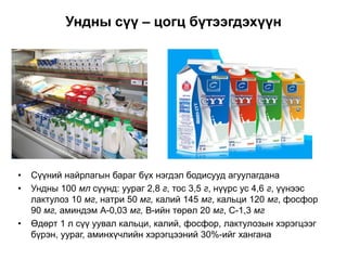 Ундны сүү – цогц бүтээгдэхүүн
• Сүүний найрлагын бараг бүх нэгдэл бодисууд агуулагдана
• Ундны 100 мл сүүнд: уураг 2,8 г, тос 3,5 г, нүүрс ус 4,6 г, үүнээс
лактулоз 10 мг, натри 50 мг, калий 145 мг, кальци 120 мг, фосфор
90 мг, аминдэм А-0,03 мг, В-ийн төрөл 20 мг, С-1,3 мг
• Өдөрт 1 л сүү уувал кальци, калий, фосфор, лактулозын хэрэгцээг
бүрэн, уураг, аминхүчлийн хэрэгцээний 30%-ийг хангана
 