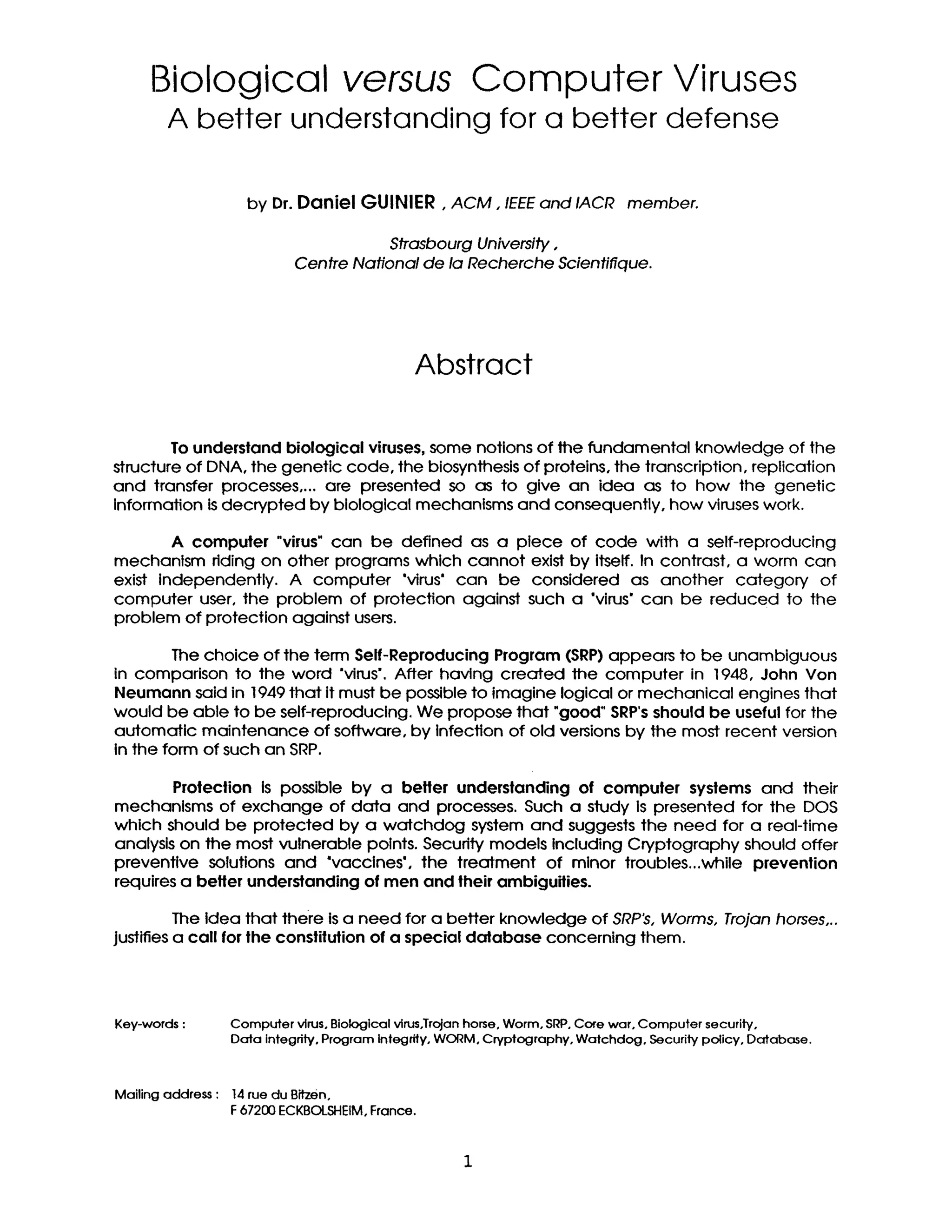 Biological versus Computer Viruses
A better understanding for a better defense
by Dr. Daniel GUINIER, ACM, IEEEand IACR member.
Strasbourg University,
Centre National de la Recherche Scientifique.
Abstract
To undersland biological viruses,some notions of the fundamental knowledge of the
structure of DNA, the genetic code, the biosynthesisof proteins,the transcription,replication
and transfer processes ....are presented so as to give an idea as to how the genetic
Information isdecrypted by biological mechanisms and consequently, how viruseswork.
A computer "virus" can be defined as a piece of code with a self-reproducing
mechanlsm riding on other programs which cannot existby itself.In contrast, a worm can
exist Independently. A computer *virus' can be considered as another category of
computer user, the problem of protection against such a "virus*can be reduced to the
problem of protection against users.
The choice of the term Self-Reproducing Program (SRP) appears to be unambiguous
in comparison to the word "virus'.After having created the computer in 1948, John Van
Neumann said in 1949 that itmust be possible to imagine logical or mechanical engines that
would be able to be self-reproduclng. We propose that "good" SRP's should be usefulfor the
automatic maintenance of software, by Infection of old versions by the most recent version
In the form of such an SRP.
Protection Is possible by a betler underslanding of computer systems and their
mechanlsms of exchange of data and processes. Such a study Is presented for the DOS
which should be protected by a watchdog system and suggests the need for a real-time
analysis on the most vulnerable points.Securi.tymodels Including Cryptography should offer
preventlve solutions and "vacclnes', the treatment of minor troubles...while prevention
requires a betlerunderstanding of men and theirambiguilies.
The idea that there is a need for a better knowledge of SRP~, Worms, Trojan horses,..
justifies a call for the constitution of a special database concerning them.
Key-words: Computer virus,Biological virus,Tr~anhome, Worm, SRP,Core war, Computer security,
Data integrity. Program Integrity,WORM,Cryptography, Watchdog. Security policy, Database.
Mailingaddress: 14ruedu Bitzen,
F67200ECKBOLSI-IEIM,France.
 