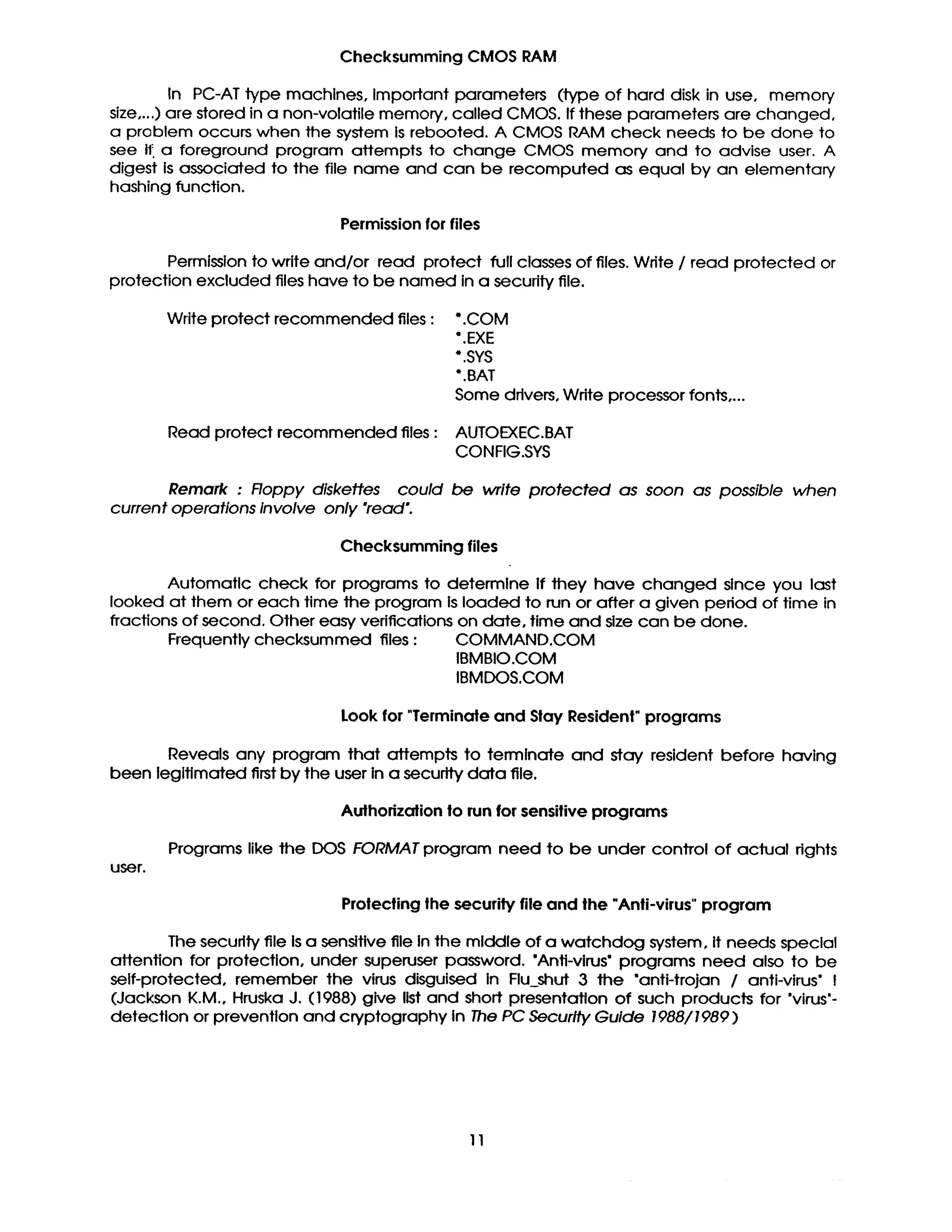 Checksumming CMOS RAM
In PC-AT type machines, Important parameters (type of hard disk in use, memory
size,...) are stored in a non-volatile memory, called CMOS. If these parameters are changed,
a problem occurs when the system is rebooted. A CMOS RAM check needs to be done to
see i1: a foreground program attempts to change CMOS memory and to advise user. A
digest is associated to the file name and can be recomputed as equal by an elementary
hashing function.
Permission for files
Permission to wdte and/or read protect full classes of files. Wdte / read protected or
protection excluded files have to be named in a security file.
Write protect recommended files : •.COM
*.EXE
•.SYS
•.BAT
Some drivers, Write processor fonts ....
Read protect recommended files : AUTOEXEC.BAT
CONFIG.S¥S
Remark : Roppy diskettes could be write protected as soon as possible when
current operations Involve only "read'.
Checksumming files
Automatic check for programs to determine if they have changed slnce you last
looked at them or each time the program is loaded to run or after a given pedod of time in
fractions of second. Other easy verifications on date, time and size can be done.
Frequently checksummed files : COMMAND.COM
IBMBIO.COM
IBMDOS.COM
Look for "Terminate and Stay Resident" programs
Reveals any program that affempts to terminate and stay resident before having
been legitimated first by the user in a securtty data file.
Authorization to run for sensitive programs
Programs like the DOS FORMAT program need to be under cOnITOI of actual dghts
user.
Prolecting the security file and the "Anti-virus" program
The security file Is a sensitive file In the middle of a watchdog system, it needs special
affention for protection, under superuser password. "Anti-virus" programs need also to be
self-protected, remember the virus disguised in Flu~shut 3 the "anti-trojan / anti-virus" I
(Jackson K.M., Hruska J. (1988) give list and short presentation of such products for 'virus'-
detection or prevention and cryptography In The PC Security Guide 1988/1989 )
11
 