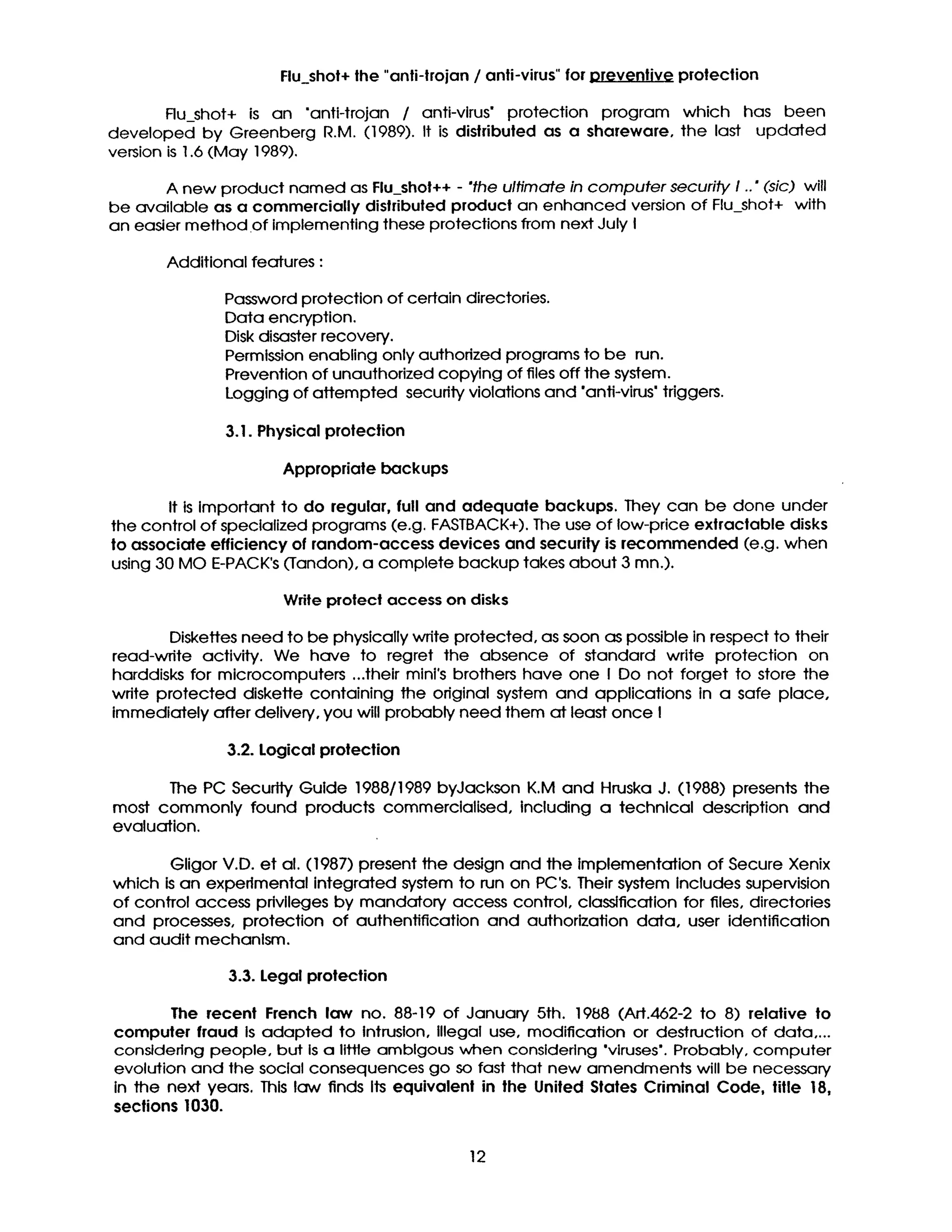 Flu_shot+ lhe "anti-trojan / anti-virus" for v~t'v protection
Flu_shot+ is an "anti-trojan / anti-virus" protection program which has been
developed by Greenberg R.M. (1989). It is dishibuted as a shareware, the last updated
version is 1.6 (May 1989).
A new product named as Flu_shot++ - "the ultimate in computer security I .." (sic) will
be available as a commercially dislributed product an enhanced version of Flu_shot+ with
an easier method of implementing these protections from next July I
Additional features :
Password protection of certain directories.
Data encryption.
Disk disaster recovery.
Permission enabling only authorized programs to be run.
Prevention of unauthorized copying of files off the system.
Logging of attempted secudty violations and 'anti-virus" triggers.
3.1. Physical protection
Appropriate backups
It is Important to do regular, full and adequate backups. They can be done under
the control of specialized programs (e.g. FASTBACK+). The use of low-price extractable disks
to associate efficiency of random-access devices and security is recommended (e.g. when
using 30 MO E-PACK's (Tandon), a complete backup takes about 3 mn.).
Write protect access on disks
Diskettes need to be physically write protected, as soon as possible in respect to their
read-write activity. We have to regret the absence of standard write protection on
harddisks for microcomputers ...their mini's brothers have one I Do not forget to store the
wdte protected diskette containing the original system and applications in a safe place,
immediately after delivery, you will probably need them at least once I
3.2. Logical protection
The PC Security Guide 1988/1989 byJackson K.M and Hruska J. (1988) presents the
most commonly found products commerclalised, including a technical description and
evaluation.
Gligor V.D. et al. (1987) present the design and the Implementation of Secure Xenix
which is an experimental integrated system to run on PC's. Their system Includes supervision
of control access privileges by mandatory access control, classification for files, directories
and processes, protection of authenfification and authorization data, user identification
and audit mechanism.
3.3. Legal protection
The recent French law no. 88-19 of January 5th. 1988 (Art.462-2 to 8) relative to
computer fraud is adapted to Intrusion, illegal use, modification or destruction of data ....
considering people, but Is a little amblgous when considering 'viruses'. Probably, computer
evolution and the social consequences go so fast that new amendments will be necessary
in the next years. This law finds Its equivalent in the United Stales Criminal Code, lille 18,
sections 1030.
12
 
