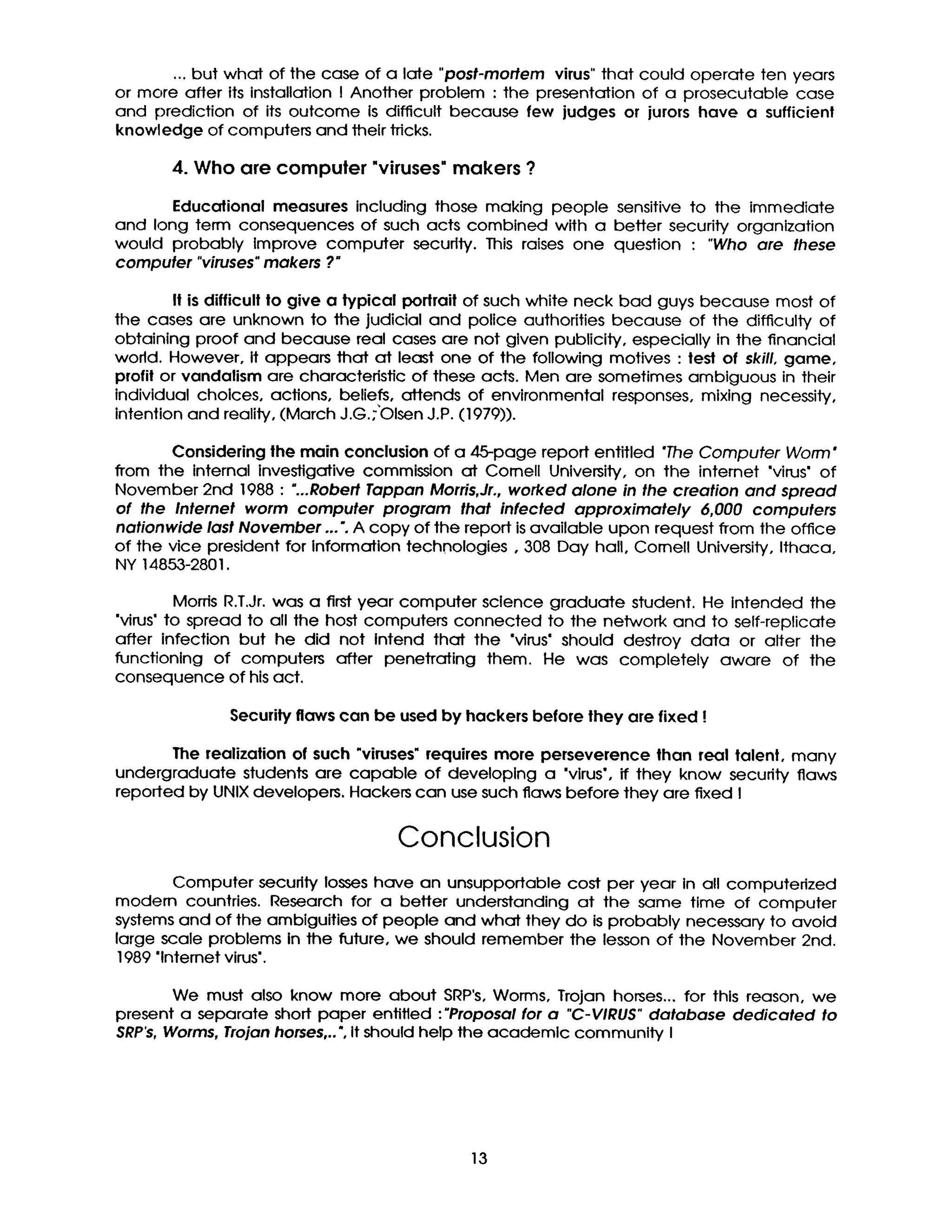 ... but what of the case of a late "post-mortem virus" that could operate ten years
or more after its installation I Another problem : the presentation of a prosecutable case
and prediction of its outcome Is difficult because few judges or jurors have a sufficient
knowledge of computers and their tricks.
4. Who are compuler "viruses"makers ?
Educational measures including those making people sensitive to the immediate
and long term consequences of such acts combined with a better security organization
would probably Improve computer security. This raises one question : "Who are these
computer "viruses"makers ?"
Itisdifficultto give a typical portraitof such white neck bad guys because most of
the cases are unknown to 'thejudicial and police authorities because of the difficultyof
obtaining proof and because real cases are not given publicity,especially in the financial
world. However, itappears that at least one of the following motives :test of skill,game,
profilor vandalism are characteristic of these acts. Men are sometimes ambiguous in their
individual cholces, actions, beliefs,attends of environmental responses, mixing necessity,
intention and reality,(March J.G.;'OlsenJ.P.(1979)).
Consideringthe main conclusionof a 45-page report entitled "The Computer Worm*
from the internal investigative commission at Cornell University, on the intemet "virus"of
November 2nd 1988 : "...RobertTappan Morris,Jr.,worked alone in the creation and spread
of the Internet worm computer program that infected approximately 6,000 computers
nationwide last November ... ". A copy of the report is available upon request from the office
of the vice president for information technologies, 308 Day hall, Cornell University, Ithaca,
NY 14853-2801.
Morris R.T.Jr. was a first year computer science graduate student. He Intended the
"virus' to spread to all the host computers connected to the network and to self-replicate
after infection but he did not Intend that the "virus" should destroy data or alter the
functioning of computers after penetrating them. He was completely aware of the
consequence of his act.
Security flaws can be used by hackers before they are fixed !
The realization of such "viruses" requires more perseverence than real talent, many
undergraduate students are capable of developing a "virus', if they know security flaws
reported by UNIX developers. Hackers can use such flaws before they are fixed I
Conclusion
Computer security losses have an unsupportable cost per year in all computerized
modern countries. Research for a better understanding at the same time of computer
systems and of the ambiguities of people and what they do is probably necessary to avoid
large scale problems in the future, we should remember the lesson of the November 2nd.
1989 "lnternet virus".
We must also know more about SRP's, Worms, Trojan horses.., for this reason, we
present a separate short paper entitled :"Proposal for a "C-VIRUS" database dedicated to
SRP's, Worms, Trojan horses,.. ", It should help the academic community I
13
 