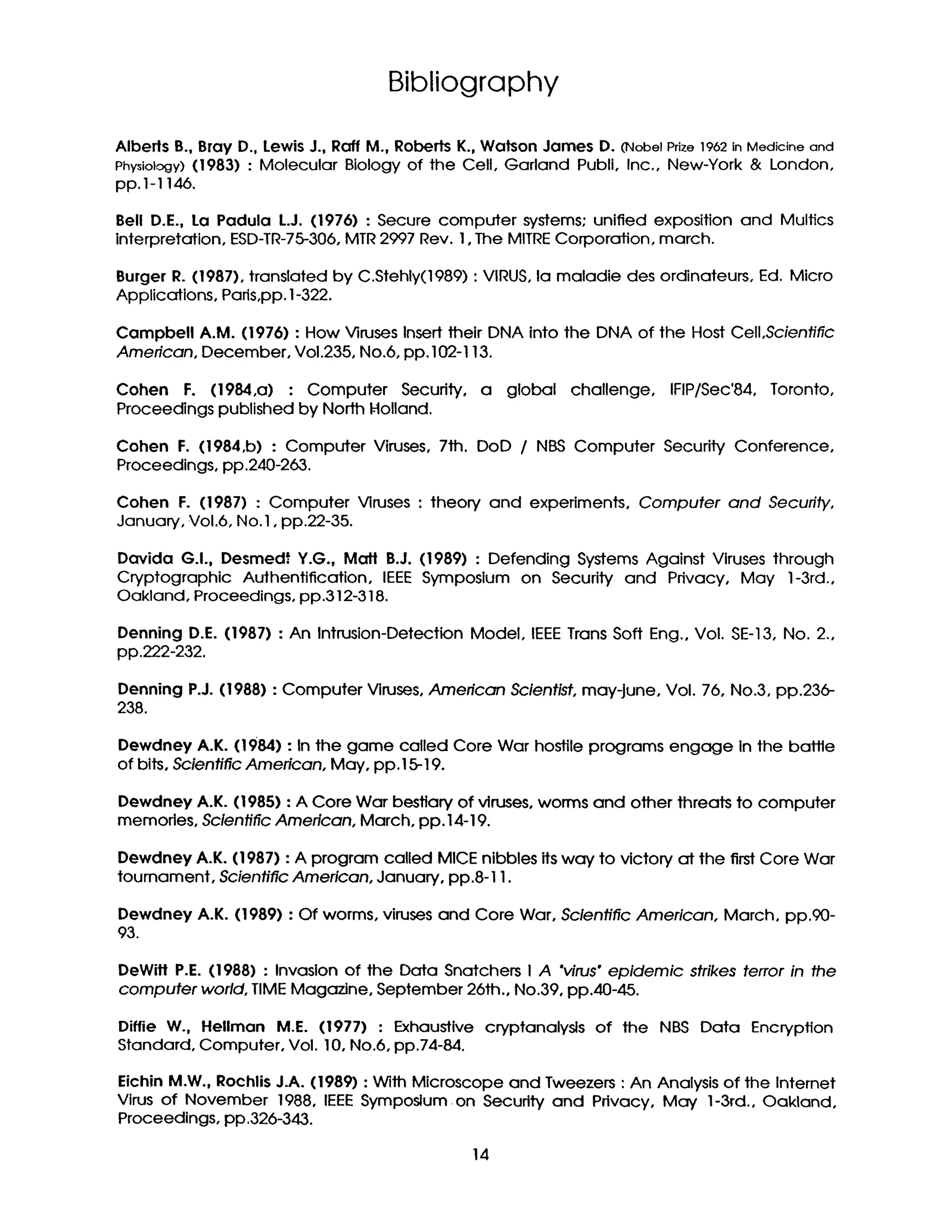 Bibliography
Alberls B., Bray D., Lewis J., Raft M., Roberts K., Watson James D. (NobelPrize1962in Medicineand
Physiology) (1983) : Molecular Biology of the Cell, Garland Publi, Inc., New-York & London,
pp.1-1146,
Bell D.E., La Padula L.J. (1976) : Secure computer systems: unified exposition and Mulfics
interpretation, ESD-TR-75-306,MTR2997 Rev. I, The MITRECorporation, march.
Burger R. (1987), translated by C.Stehly(1989) : VIRUS,la maladie des ordinateurs, Ed. Micro
Applications, Pads,pp. 1-322.
Campbell A.M. (1976) : How Viruses Insert their DNA into the DNA of the Host Cell,Scientific
American, December, Voi.235, No.6, pp. 102-I 13.
Cohen F. (1984,a) : Computer Security, a global challenge, IFIP/Sec'84, Toronto,
Proceedings published by North Holland.
Cohen F. (1984,b) : Computer Viruses, 7th. DaD / NBS Computer Security Conference,
Proceedings, pp.240-263.
Cohen E (1987) : Computer Viruses : theory and experiments, Computer and Security,
January, Vol.6, No. 1, pp.22-35.
Davida G.I.. Desmedf Y.G., Malt B.J. (1989) : Defending Systems Against Viruses through
Cryptographic Authentification, IEEE Symposium on Security and Pdvacy, May 1-3rd.,
Oakland, Proceedings, pp.312-318.
Denning D.E. (1987) : An Intrusion-Detection Model, IEEETrans Soft Eng., Vol. SE-13, No. 2.,
pp.222-232.
Denning P.J. (1988) : Computer Viruses, American Scientist, may-june, Vol. 76, No.3, pp.236-
238.
Dewdney A.K. (1984) : In the game called Core War hostile programs engage in the baffle
of bits, Scientific American, May, pp. 15-19.
Dewdney A.K. (1985) : A Core War bestiary of viruses, worms and other threats to computer
memories, Scientific American, March, pp. 14-19.
Dewdney A.K. (1987) : A program called MICE nibbles its way to victory at the first Core War
tournament, Scientific American, January, pp.8-11.
Dewdney A.K. (1989) : Of worms, viruses and Core War, Scientific American, March, pp.90-
93.
DeWifl P.E. (1988) : Invasion of the Data Snatchers I A "virus" epidemic strikes terror in the
computer world, TIMEMagazine, September 26th., No.39, pp.40-45.
Diffie W., HeUman M.E. (1977) : Exhaustive cryptanalysls of the NBS Data Encrypflon
Standard, Computer, Vol. 10, No.6, pp.74-84.
Eichin M.W., Rochlis J.A. (1989) : With Microscope and Tweezers : An Analysis of the Intemet
Virus of November 1988, IEEESymposium on Security and Pdvacy, May' 1-3rd., Oakland,
Proceedings, pp.326-343.
14
 