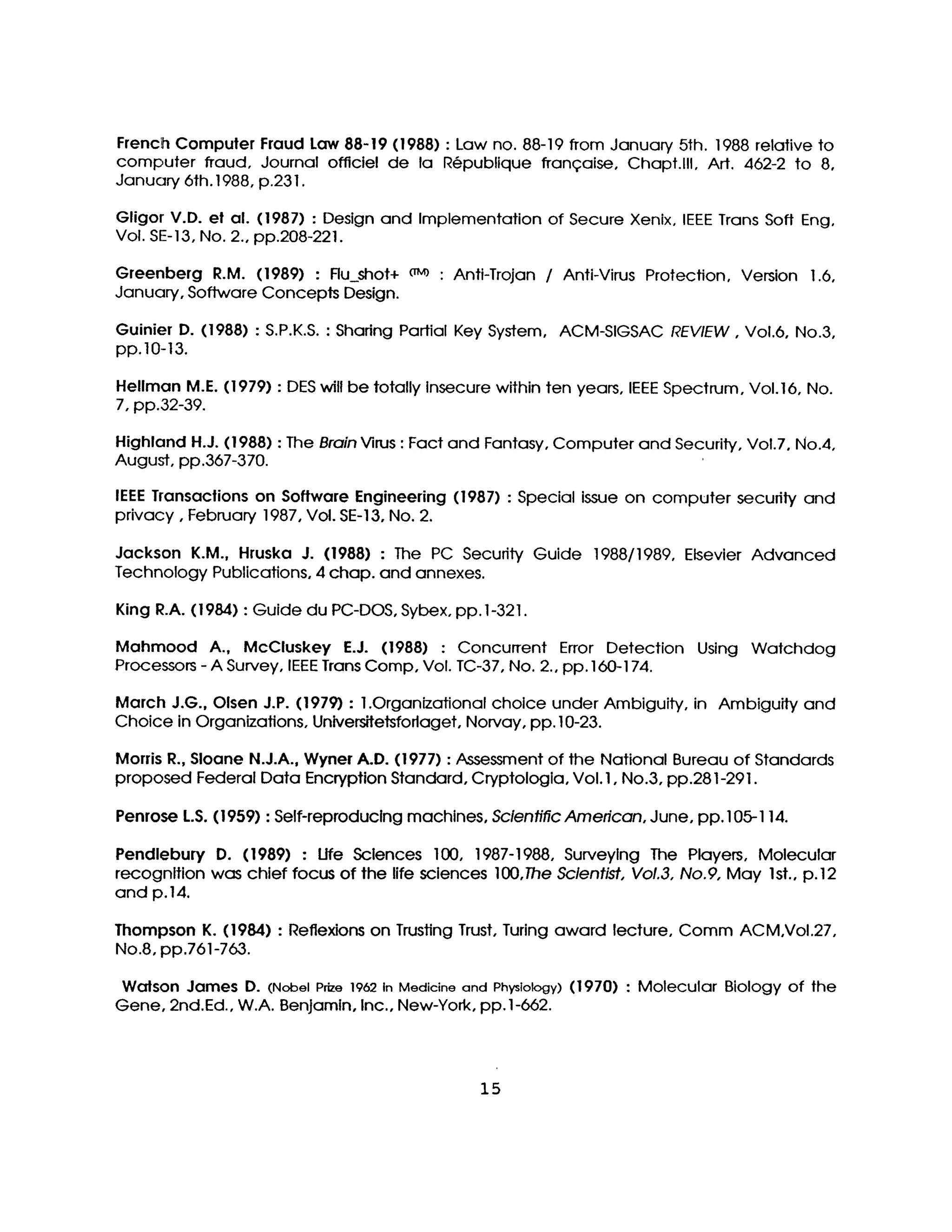 French Computer Fraud Law 88-19 (1988) :Law no. 88-19 from January 5th. 1988 relativeto
computer fraud, Journal officielde la R@publique fronqaise, Chapt.lll, Art. 462-2 to 8,
January 6th.1988, p.23 I.
Gligor V.D. el al. (1987) : Design and Implementation of Secure Xenix, IEEE Trans Soft Eng,
Vol. SE-13, No. 2.,pp.208-221.
Greenberg R.M. (1989) : Ru_shot+ ~M~ : Anti-Trojan / Anti-Virus Protection, Version 1.6,
January, Software Concepts Design.
Guinier D. (1988) :S.P.K.S. :Sharing PartialKey System, ACM-SIGSAC REVIEW, Vol.6, No.3,
pp.I0-13.
Hellman M.E. (1979) :DES willbe totallyInsecure within ten years, IEEE Spectrum, Voi.16, No.
7, pp.32-39.
Highland H.J.(1988) :The BrainVirus :Fact and Fantasy, Computer and Security, Vol.7, No.4,
August, pp.367-370.
IEEE Transaclions on Software Engineering (1987) : Special issue on computer security and
privacy, February 1987, Vol.SE-13, No. 2.
Jackson K.M., Hruska J. (1988) : The PC Secudty Guide 1988/1989, Elsevier Advanced
Technology Publications, 4 chap. and annexes.
King R.A. (1984) :Guide du PC-DOS, Sybex, pp.I-321.
Mahmood A., McCluskey E.J. (1988) : ConcurTent Error Detection Using Watchdog
Processors -A Survey, IEEE Trans Camp, Vol. TC-37, No. 2.,pp. 160-I74.
March J.G.,Olsen J.P. (1979) : 1.Organizational choice under Ambiguity, in Ambiguity and
Choice in Organizations, Universitetsforlaget,Norvay, pp. 10-23.
Morris R.,Sloane N.J.A.,Wyner A.D. (1977) :Assessment of the National Bureau of Standards
proposed Federal Data Encryption Standard, Cryptologla, Vol. I,No.3, pp.281-29 I.
Penrose L.S.(I959) :Self-reproduclng machines, ScientificAmerican, June, pp. 105-114.
Pendlebury D. (1989) : Ufe Sclences 100, 1987-1988, Surveylng The Players, Molecular
recognition was chief focus of the lifesciences 100,The Sclentist,Vol.3,No.9, May Ist.,p.12
and p.14.
Thompson K. (1984) : Reflexions on TrustingTrust,Turing award lecture, Comm ACM,Vol.27,
No.8, pp.761-763.
Walson James D. (Nobel Prize1962InMedicineand Physiology) (1970) : Molecular Biology of the
Gene, 2nd.Ed., W.A. Benjamin, Inc.,New-York, pp. 1-662.
15
 