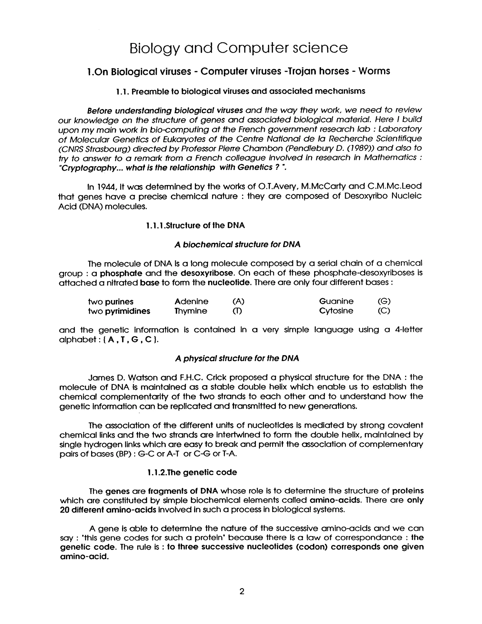 Biology and Computer science
1.On Biological viruses - Computer viruses -Trojan horses - Worms
I .I. Preamble to biological viruses and associated mechanisms
Before understanding biological viruses and the way they work, we need to review
our knowledge on the structure of genes and associated biological material. Here I build
upon my main work in bio-computing at the French government research lab : Laboratory
of Molecular Genetics of Eukaryotes of the Centre National de la Recherche Scientifique
(CNRS Strasbourg) directed by Professor Pierre Chambon (Pendlebury D. (1989)) and also to
try to answer to a remark from a French colleague involved in research in Mathematics :
"Cryptography... what is the relationship with Genetics ? ".
In 194.4,it was determined by the works of O.T.Avery, M.McCarty and C.M.Mc.Leod
that genes have a precise chemical nature : they are composed of Desoxyribo Nucleic
Acid (DNA) molecules.
I .I .I .Structure of the DNA
A biochemical structure for DNA
The molecule of DNA is a long molecule composed by a serial chain of a chemical
group : a phosphate and the desoxyribose. On each of these phosphate-desoxyriboses is
attached a nitrated base to form the nucleolide. There are only four different bases :
two purines Adenine (A) Guanine (G)
two pyrimidines Thymine (1) Cytosine (C)
and the genetic Information is contained in a very simple language using a 4-letter
alphabet : {A,T, G, C }.
A physical structure for the DNA
James D. Watson and F.H.C. Crick proposed a physical structure for the DNA : the
molecule of DNA Is maintained as a stable double helix which enable us to establish the
chemical complementarity of the two strands to each other and to understand how the
genetic Information can be replicated and transmitted to new generations.
The association of the different units of nucleotldes is mediated by strong covalent
chemical links and the two strands are intertwined to form the double helix, maintained by
single hydrogen links which are easy to break and permit the association of complementary
pairs of bases (BP) : G-C or A-T or C-G or T-A.
I. 1.2.The genetic code
The genes are fragments of DNA whose role is to determine the structure of proteins
which are constituted by simple biochemical elements called amino-acids. There are only
20 different amino-acids involved in such a process in biological systems.
A gene Is able to determine the nature of the successive amino-acids and we can
say : "this gene codes for such a protein' because there Is a law of correspondance : the
genetic code. The rule is : to three successive nucleotides (codon) corresponds one given
amino-acid.
2
 