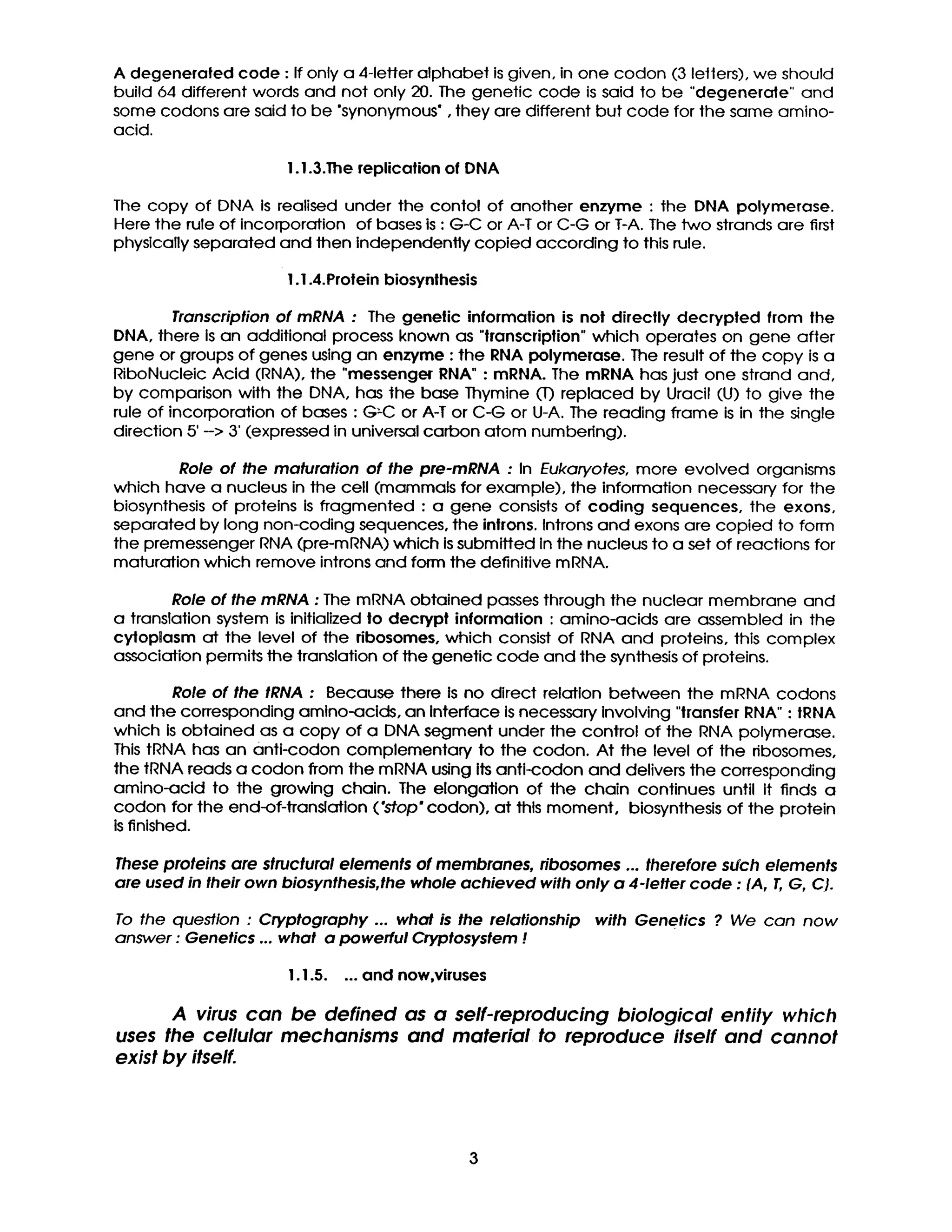 A degenerated code : If only a 4-letter alphabet is given, in one codon (3 letters), we should
build 64 different words and not only 20. The genetic code is said to be "degenerate" and
some codons are said to be "synonymous", they are different but code for the same amino-
acid.
I. 1.3.The replication of DNA
The copy of DNA Is realised under the contol of another enzyme : the DNA polymerase.
Here the ruleof incorporation of bases is:G-C or A-T or C-G or T-A. The two strands are first
physically separated and then independently copied according to thisrule.
I .I .4.Protein biosynthesis
Transcription of mRNA : The genetic information is not directly decrypted from the
DNA, there is an additional process known as "transcription"which operates on gene after
gene or groups of genes using an enzyme : the RNA polymerase. The result of the copy is a
RiboNucleic Acid (RNA), the "messenger RNA" : mRNA. The mRNA has just one strand and,
by comparison with the DNA, has the base Thymine (T) replaced by Uracil (U) to give the
rule of incorporation of bases : G~C or A-T or C-G or U-A. The reading fTame is in the single
direction 5' --> 3' (expressed in universal carbon atom numbedng).
Role of the maturation of the pre-mRNA : In Eukaryotes, more evolved organisms
which have a nucleus in the cell (mammals for example), the information necessary for the
biosynthesis of proteins is fragmented : a gene consists of coding sequences, the exons,
separated by long non-coding sequences, the inlrons. Introns and exons are copied to form
the premessenger RNA (pre-mRNA) which is submitted in the nucleus to a set of reactions for
maturation which remove introns and form the definitive mRNA.
Role of the mRNA : The mRNA obtained passes through the nuclear membrane and
a translation system is initialized to decrypt information : amino-acids are assembled in the
cytoplasm at the level of the ribosomes, which consist of RNA and proteins, this complex
association permits the translation of the genetic code and the synthesis of proteins.
Role of the tRNA : Because there Is no direct relation between the mRNA codons
and the corresponding amino-acids, an Interface is necessary Involving "transfer RNA" : tRNA
which is obtained as a copy of a DNA segment under the control of the RNA polymerase.
This tRNA has an anti-codon complementary to the codon. At the level of the nbosomes,
the tRNA reads a codon from the mRNA using its anti-coclon and delivers the corresponding
amino-acid to the growing chain. The elongation of the chain continues until it finds a
codon for the end-of-translation ('stop* codon), at this moment, biosynthesis of the protein
is finished.
These proteins are structural elements of membranes, ribosomes ... therefore such elements
are used in their own biosynthesis,the whole achieved with only a 4-1etter code : {A, T, G, C}.
To the question : Cryptography ... what is the relationship with Genetics ? We can now
answer : Genetics ... what a powerful Cryptosystem !
I. 1.5.... and now,viruses
A virus can be defined as a self-reproducing biological entity which
uses the cellular mechanisms and material to reproduce itself and cannot
exist by itself.
 