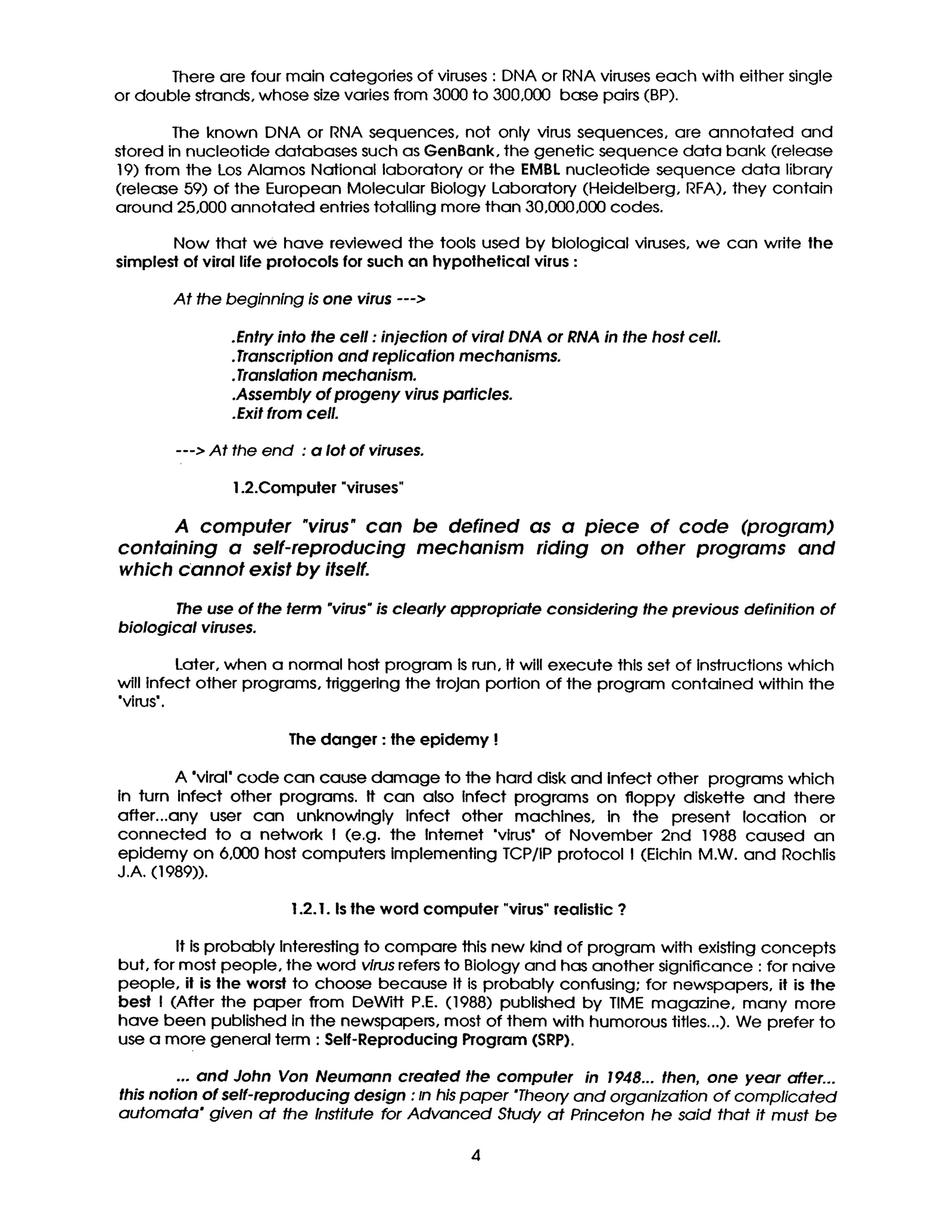 There are four main categories of viruses : DNA or RNA viruses each with either single
or double strands, whose size varies from 3000 to 300,000 base pairs (BP).
The known DNA or RNA sequences, not only virus sequences, are annotated and
stored in nucleotide databases such as GenBank, the genetic sequence data bank (release
19) from the Los Alamos National laboratory or the EMBL nucleotide sequence data library
(release 59) of the European Molecular Biology Laboratory (Heidelberg, RFA), they contain
around 25,000 annotated entries totalling more than 30,000,000 codes.
Now that we have reviewed the tools used by biological viruses, we can write the
simplest of viral life protocols for such an hypothetical virus :
At the beginning is one virus --->
.Entry into the ceil : injection of viral DNA or RNA in the host cell.
•Transcription and replication mechanisms.
•Translation mechanism.
.Assembly of progeny virus particles.
.Exit from cell.
---> At the end : a lot of viruses.
1.2.Computer "viruses"
A computer "virus* can
containing a self-reproducing
which cannot exist by itself.
be defined as a piece of code (program)
mechanism riding on other programs and
The use of the term "virus"is clearly appropriate considering the previous definition of
biological viruses.
Later, when a normal host program Is run, It will execute this set of Instructions which
will Infect other programs, triggering the trojan portion of the program contained within the
'virus'.
The danger : the epidemy !
A *viral" code can cause damage to the hard disk and Infect other programs which
in turn Infect other programs. It can also Infect programs on floppy diskette and there
after...any user can unknowingly Infect other machines, in the present location or
connected to a network ! (e.g. the Internet "virus" of November 2nd 1988 caused an
epidemy on 6,000 host computers implementing TCP/IP protocol I (Eichin M.W. and Rochlis
J.A. (1989)).
1.2. I. Is the word computer "virus" realistic ?
It is probably Interesting to compare Jhls new kind of program with existing concepts
but, for most people, the word virus refers to Biology and has another significance : for naive
people, it is the worst to choose because It is probably confusing; for newspapers, it is the
best I (After the paper from DeWitt P.E. (1988) published by TIME magazine, many more
have been published In the newspapers, most of them with humorous titles...). We prefer to
use a more general term : Self-Reproducing Program (SRP).
... and John Van Neumann created the computer in 1948... then, one year after...
this notion of self-reproducing design : In his paper "Theory and organization of complicated
automata" given at the Institute for Advanced Study at Princeton he said that it must be
4
 