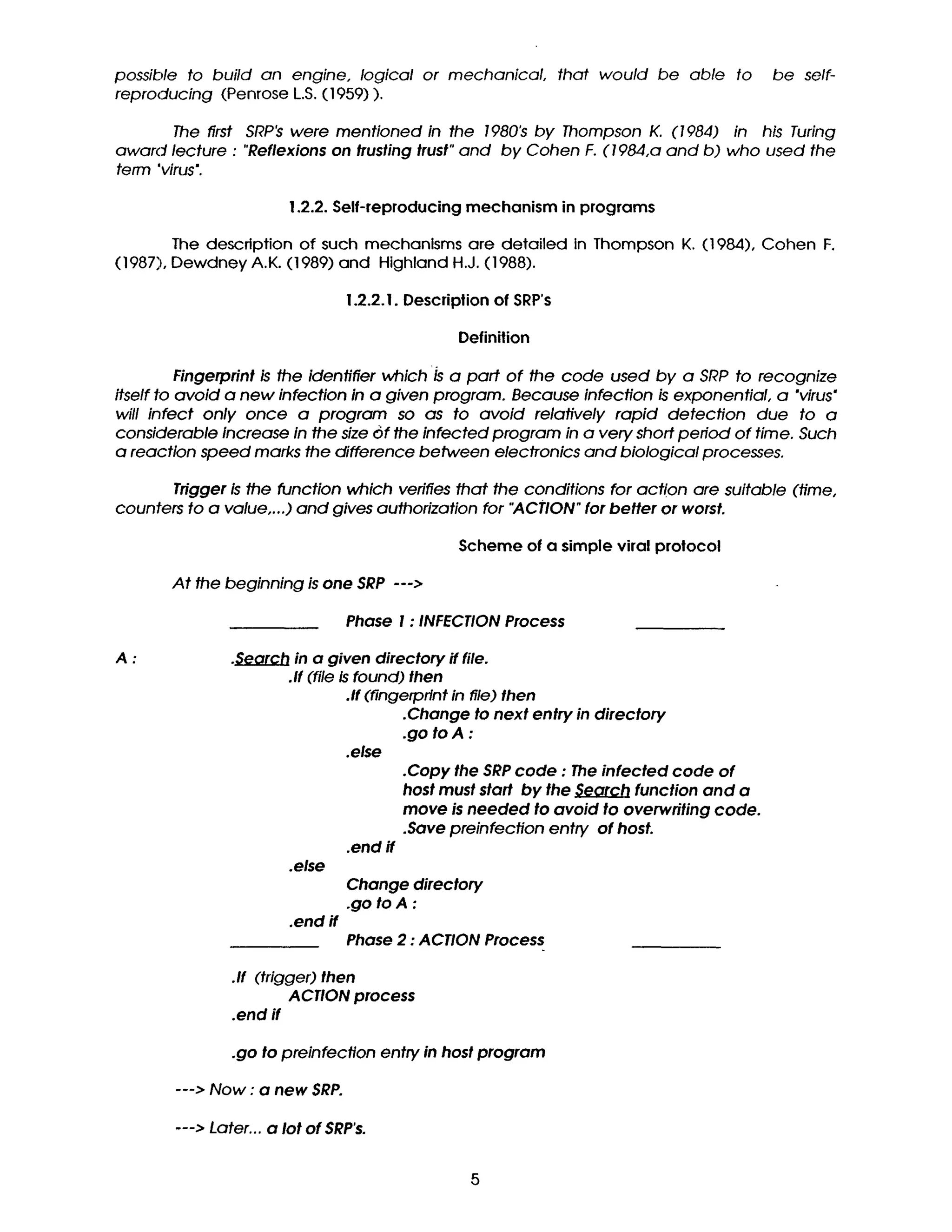 possible to build an engine, logical or mechanical, that would be able to be self-
reproducing (Penrose L.S.(1959)).
The first SRP~ were mentioned in the 1980's by Thompson K. (1984) in his Turing
award lecture : "Reflexions on trusting trust" and by Cohen F. (1984,a and b) who used the
term "virus'.
1.2.2. Self-reproducing mechanism in programs
The description of such mechanisms are detailed in Thompson K. (1984), Cohen F.
(1987), Dewdney A.K. (1989) and Highland H.J. (1988).
1.2.2. I. Description of SRP's
Definition
Fingerprint is the identifier which Is a part of the code used by a SRP to recognize
itself to avoid a new infection in a given program. Because infection is exponential, a "virus"
will infect only once a program so as to avoid relatively rapid detection due to a
considerable increase in the size of the infected program in a very short period of time. Such
a reaction speed marks the difference between electronics and biological processes.
Trigger is the function which verifies that the conditions for action are suitable (time,
counters to a value,...) and gives authorization for "~ACTION" for better or worst.
Scheme of a simple viral protocol
At the beginning is one SRP --->
Phase I : INFECTION Process
A: .~earch in a given directory if file.
.If (file is found) then
.If (fingerprint in file) then
.Change to next entry in directory
.go to A :
.else
.else
.end if
.end if
.Copy the SRP code : The infected code of
host must start by the Search function and a
move is needed to avoid to overwriting code.
.Save preinfection entry of host.
Change directory
.go to A :
Phase 2 : ACTION Process
.If (trigger) then
ACTION process
.end if
.go to preinfection entry in host program
---> Now : a new SRP.
---> Later... a lot of SRP's.
5
 