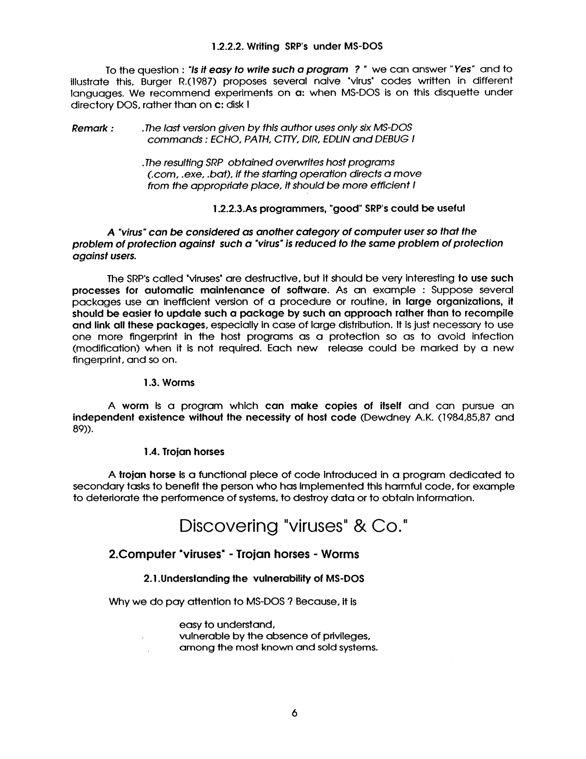 1.2.2.2. Wdting SRP's under MS-DOS
To the question : "Is it easy to write such a program ? " we can answer "Yes" and to
illustrate this, Burger R.(1987) proposes several naive "virus" codes written in different
languages. We recommend experiments on a: when MS-DOS is on this disquette under
directory DOS, rather than on c: disk I
Remark : .The last version given by this author uses only six MS-DOS
commands : ECHO, PATH, CTTY, DIR, EDLIN and DEBUG I
•The resulting SRP obtained overwrites host programs
(.corn, .exe, .bat), if the starting operation directs a move
from the appropriate place, It should be more efficient I
1.2.2.3.As programmers, "good" SRP'scould be useful
A "virus" can be considered as another category of computer user so that the
problem of protection against such a "virus" is reduced to the same problem of protection
against users.
The SRP's called "viruses' are destructive, but it should be very interesting to use such
processes for automatic maintenance of software. As an example : Suppose several
packages use an inefficient version of a procedure or routine, in large organizations, it
should be easier to update such a package by such an approach rather than to recompile
and link all these packages, especially in case of large distribution. It is just necessary to use
one more fingerprint in the host programs as a protection so as to avoid infection
(modification) when it is not required. Each new release could be marked by a new
fingerprint, and so on.
1.3. Worms
A worm Is a program which can make copies of itself and can pursue an
independent existence without the necessity of host code (Dewdney A.K. (1984,85,87 and
89)).
1.4. Trojan horses
A trojan horse Is a functional piece of code Introduced in a program dedicated to
secondary tasks to benefit the person who has Implemented this harmful code, for example
to deteriorate the performence of systems, to deSlTOy data or to obtain information.
Discovering "viruses"& Co."
2.Computer "viruses" - Trojan horses - Worms
2.1 .Understanding the vulnerability of MS-DOS
Why we do pay attention to MS-DOS ? Because, It is
easy to understand,
vulnerable by the absence of privileges,
among the most known and sold systems.
6
 