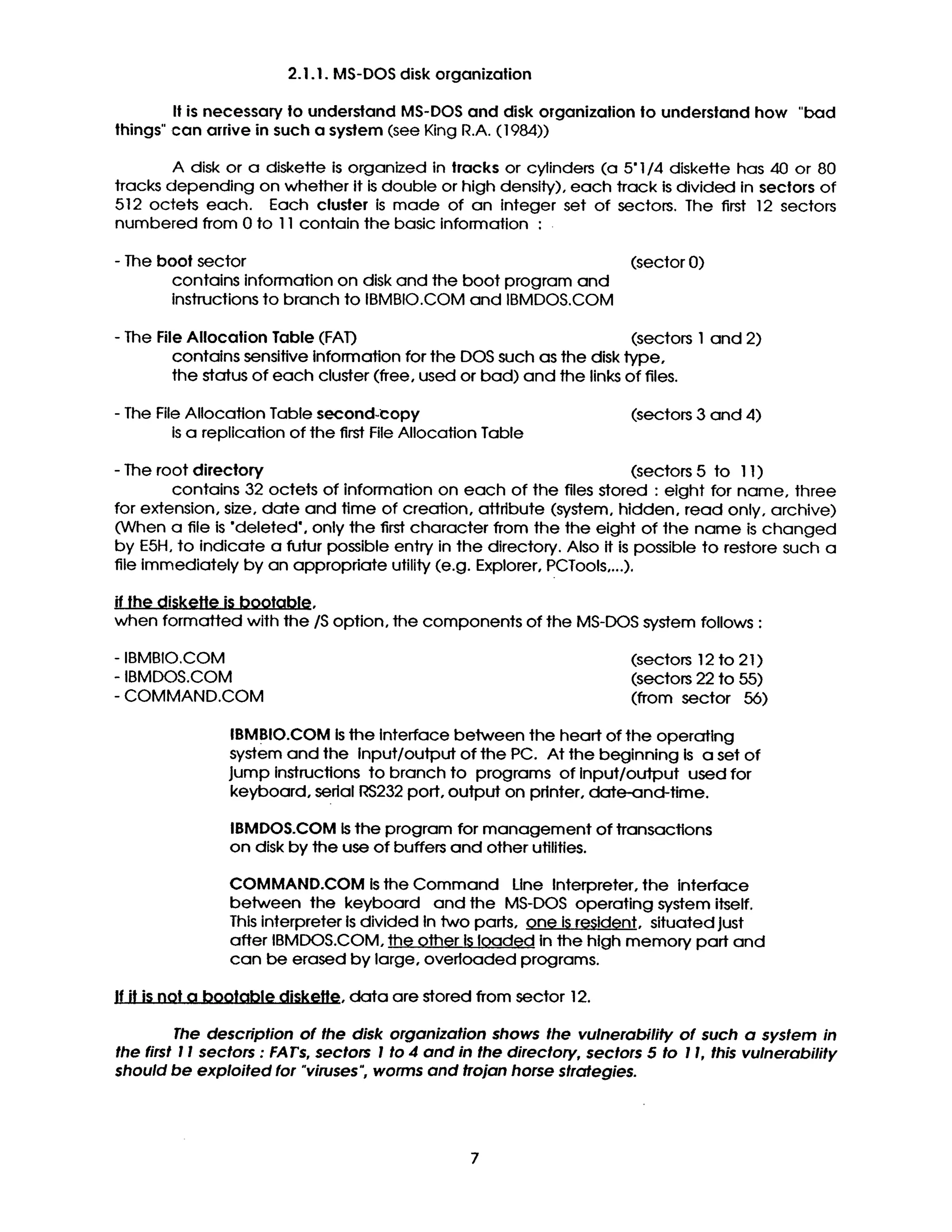 2.1.1. MS-DOS disk organization
It is necessary to understand MS-DOS and disk organizalion to understand how "bad
things" can arrive in such a system (see King R.A. (1984))
A disk or a diskette is organized in tracks or cylinders (a 5"1/4 diskette has 40 or 80
tracks depending on whether it is double or high density), each track is divided in sectors of
512 octets each. Each cluster is made of an integer set of sectors. The first 12 sectors
numbered from 0 to ] 1 contain the basic information :
- The boot sector
contains information on disk and the boot program and
instructions to branch to IBMBIO.COM and IBMDOS.COM
(sector 0)
- The FileAllocation Table (FAT) (sectors I and 2)
contains sensitiveinformation forthe DOS such as the disktype,
the status of each cluster(free,used or bad) and the linksof files.
- The File Allocation Table second-copy
is a replication of the first File Allocation Table
(sectors 3 and 4)
- The root directory (sectors 5 to 11)
contains 32 octets of information on each of the files stored : eight for name, three
for extension, size, date and time of creation, attribute (system, hidden, read only, archive)
(When a file is "deleted', only the first character from the the eight of the name is changed
by E5H, to indicate a futur possible entry in the directory. Also ff is possible to restore such a
file immediately by an appropriate utility (e.g. Explorer, PCTools,...).
if the diskette is bootable,
when formatted with the/S option, the components of the MS-DOS system follows :
- IBMBIO.COM
- IBMDOS.COM
- COMMAND.COM
(sectors 12 to 21 )
(sectors 22 to 55)
(from sector 56)
IBMBIO.COM is the Interface between the heart of the operating
system and the Input/output of the PC. At the beginning is a set of
Jump instructions to branch to programs of input/output used for
keyboard, serial RS232 port, output on printer, date-and-time.
IBMDOS.COM is the program for management of transactions
on disk by the use of buffers and other utilities.
COMMAND.COM is the Command Une Interpreter, the interface
between the keyboard and the MS-DOS operating system itself.
This interpreter is divided In two parts, one is resident, situated just
after IBMDOS.COM, the other ISloaded In the high memory part and
can be erased by large, overloaded programs.
If it is not a bootable diskette, data are stored from sector 12.
The description of the disk organization shows the vulnerability of such a system in
the first 11 sectors : FAT's, sectors I to 4 and in the directory, sectors 5 to 1I, this vulnerability
should be exploited for "viruses", worms and trojan horse strategies.
7
 