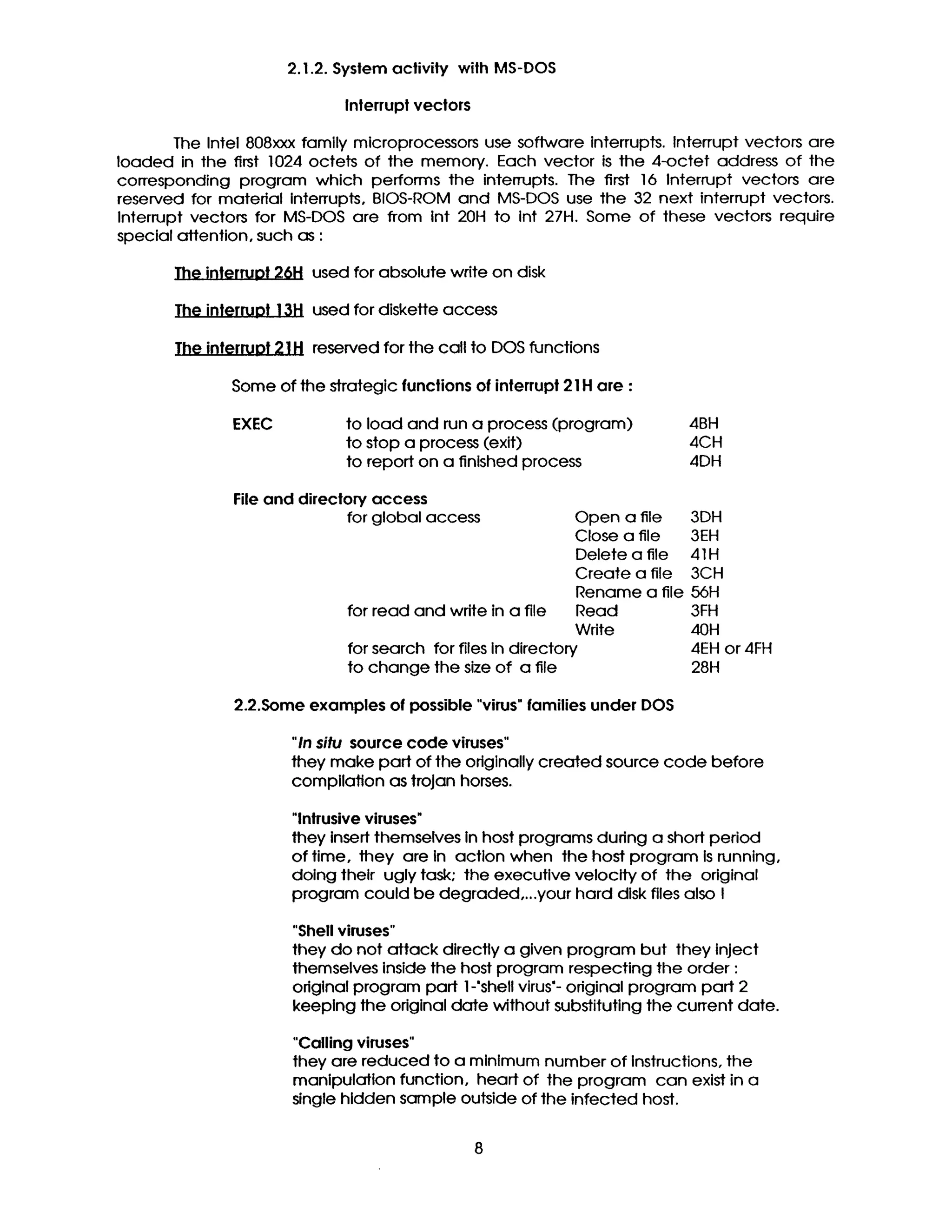2.1.2. Syslem activity with MS-DOS
Inlerrupl vectors
The Intel 808xxx family microprocessors use software Interrupts. Interrupt vectors are
loaded in the first 1024 octets of the memory. Each vector is the 4-octet address of the
corresponding program which performs the interrupts. The first 16 Interrupt vectors are
reserved for matedal interrupts, BIOS-ROM and MS-DOS use the 32 next interrupt vectors.
Interrupt vectors for MS-DOS are from Int 20H to int 27H. Some of these vectors require
special attention, such as :
The interruot26H used for absolute write on disk
The interruot 13H used for diskette access
The interruot21H reserved forthe callto DOS functions
Some of the strategicfunctions of interrupt21H are :
EXEC to load and run a process (program) 4BH
to stop a process (exit) 4CH
to report on a finished process 4DH
Fileand direclon/access
forglobal access Open a file 3DH
Close a file 3EH
Delete a file 41H
Create a file 3CH
Rename a file 56H
for read and write in a file Read 3FH
Write 40H
for search for files in directory 4EH or 4FH
to change the size of a file 28H
2.2.Some examples of possible "virus"families under DOS
"In situ source code viruses"
they make part of the originallycreated source code before
compllation as trojan horses.
"Intrusive viruses*
they insert themselves in host programs during a short period
of time, they are in action when the host program Is running,
doing their ugly task; the executive velocity of the original
program could be degraded,...your hard disk files also I
"Shell viruses"
they do not attack directly a given program but they inject
themselves inside the host program respecting the order :
odglnal program part 1-'shell virus'- odginal program part 2
keeping the odginal date without substituting the current date.
"Calling viruses"
they are reduced to a mlnlmum number of Instructions,the
manipulation function, heart of the program can existin a
single hldden sample outside of the infected host.
 
