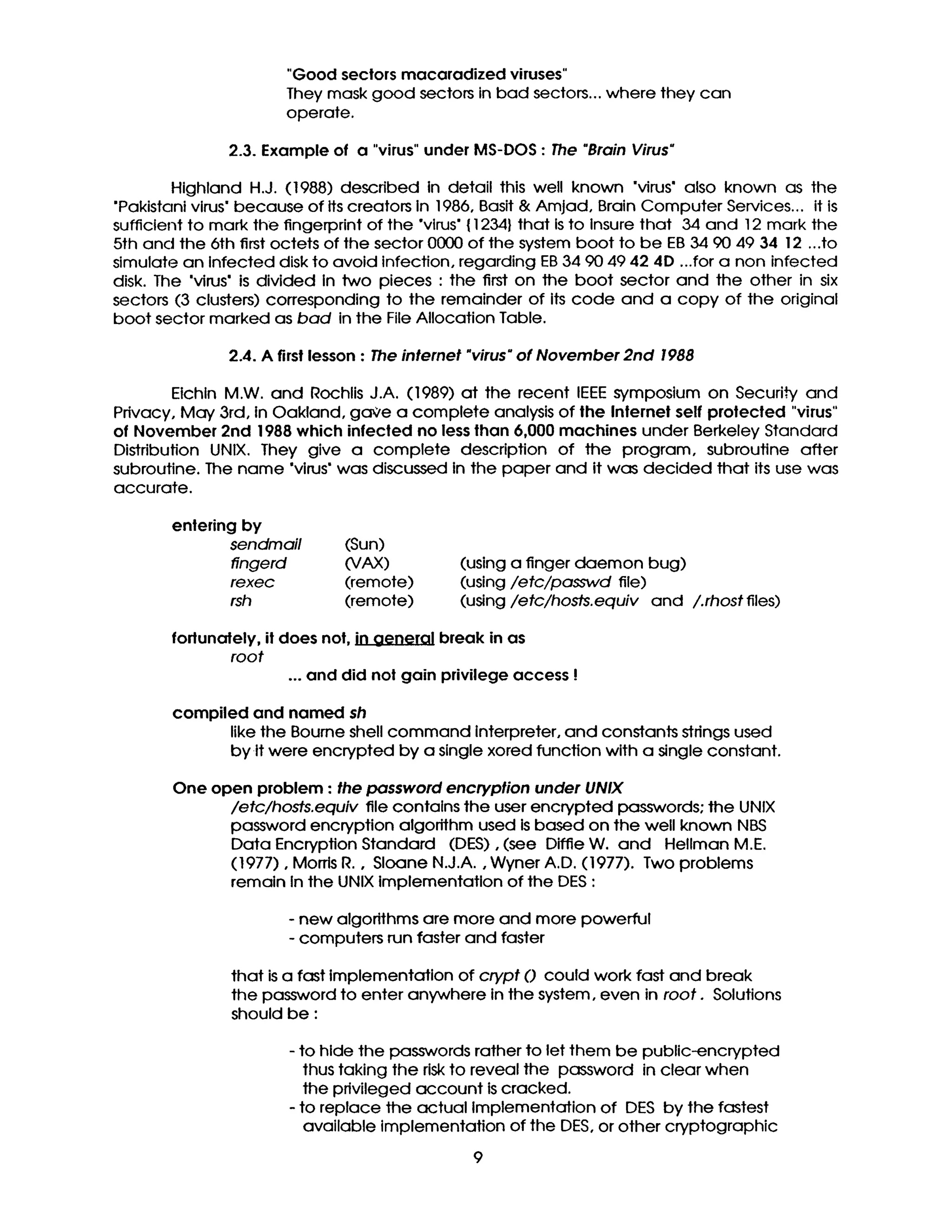 "Good sectors macaradized viruses"
They mask good sectorsinbad sectors..,where they can
operate.
2.3. Example of a "virus" under MS-DOS : The "Brain Virus"
Highland H.J. (1988) described in detail this well known "virus' also known as the
"Pakistani virus" because of Its creators in 1986, Basit & Amjad, Brain Computer Services... it is
sufficient to mark the fingerprint of the "virus" { 1234} that is to Insure that 34 and 12 mark the
5th and the 6th first octets of the sector 0000 of the system boot to be EB 34 90 49 34 12 ...to
simulate an Infected disk to avoid infection, regarding EB 34 90 49 42 4D ...for a non infected
disk. The "virus" is divided in two pieces : the first on the boot sector and the other in six
sectors (3 clusters) corresponding to the remainder of its code and a copy of the original
boot sector marked as bad in the File Allocation Table.
2.4. A first lesson : The internet "virus"of November 2nd 1988
EIchln M.W. and Rochlis J.A. (1989) at the recent IEEE symposium on Security and
Pdvacy, May 3rd, In Oakland, gaVe a complete analysis of the Internet self protected "virus"
of November 2nd 1988 which infected no less than 6,000 machines under Berkeley Standard
Distribution UNIX. They give a complete description of the program, subroutine after
subroutine. The name "virus" was discussed in the paper and it was decided that its use was
accurate.
entering by
sendmail (Sun)
fingerd (VAX)
rexec (remote)
rsh (remote)
(using a finger daemon bug)
(using/etc/passwd file)
(using/etc/hosts.equiv and /.rhost files)
fortunately, il does not, in aeneral break in as
root
... and did not gain privilege access !
compiled and named sh
like the Bourne shell command interpreter, and constants stdngs used
by it were encrypted by a single xored function with a single constant.
One open problem : the password encryption under UNIX
/etc/hosts.equiv file contains the user encrypted passwords: the UNIX
password encryption algorithm used is based on the well known NBS
Data Encryption Standard (DES), (see Diffie W. and Hellman M.E.
(1977), Morrls R., Sloane N.J.A., Wyner A.D. (1977). Two problems
remain in the UNIX Implementation of the DES :
- new algonthms are more and more powerful
- computers run faster and faster
that is a fast implementation of crypt 0 could work fast and break
the password to enter anywhere in the system, even in root. Solutions
should be :
- to hide the passwords rather to let them be public-encrypted
thus taking the riskto reveal the password in clear when
the privileged account is cracked.
- to replace the actual Implementation of DES by the fastest
available implementation of the DES, or other cryptographic
9
 