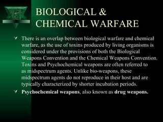 BIOLOGICAL &
         CHEMICAL WARFARE
 There is an overlap between biological warfare and chemical
  warfare, as the use of toxins produced by living organisms is
  considered under the provisions of both the Biological
  Weapons Convention and the Chemical Weapons Convention.
  Toxins and Psychochemical weapons are often referred to
  as midspectrum agents. Unlike bio-weapons, these
  midspectrum agents do not reproduce in their host and are
  typically characterized by shorter incubation periods.
 Psychochemical weapons, also known as drug weapons.
 