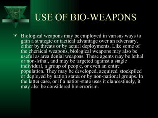 USE OF BIO-WEAPONS
 Biological weapons may be employed in various ways to
   gain a strategic or tactical advantage over an adversary,
   either by threats or by actual deployments. Like some of
   the chemical weapons, biological weapons may also be
   useful as area denial weapons. These agents may be lethal
   or non-lethal, and may be targeted against a single
   individual, a group of people, or even an entire
   population. They may be developed, acquired, stockpiled
   or deployed by nation states or by non-national groups. In
   the latter case, or if a nation-state uses it clandestinely, it
   may also be considered bioterrorism.
 