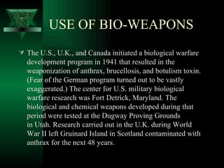 USE OF BIO-WEAPONS
 The U.S., U.K., and Canada initiated a biological warfare
  development program in 1941 that resulted in the
  weaponization of anthrax, brucellosis, and botulism toxin.
  (Fear of the German program turned out to be vastly
  exaggerated.) The center for U.S. military biological
  warfare research was Fort Detrick, Maryland. The
  biological and chemical weapons developed during that
  period were tested at the Dugway Proving Grounds
  in Utah. Research carried out in the U.K. during World
  War II left Gruinard Island in Scotland contaminated with
  anthrax for the next 48 years.
 