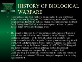 HISTORY OF BIOLOGICAL
           WARFARE
   Historical accounts from medieval Europe detail the use of infected
    animal carcasses, by Mongols, Turks and other groups, to infect enemy
    water supplies. Prior to the bubonic plague epidemic known as the Black
    Death, Mongol and Turkish armies were reported to have catapulted
    disease-laden corpses into besieged cities.

   The advent of the germ theory and advances in bacteriology brought a
    new level of sophistication to the theoretical use of bio-agents in war.
    Biological sabotage — in the form of anthrax and glanders - was
    undertaken on behalf of the Imperial German government during World
    War I, with indifferent results. Use of such bio-weapons was banned in
    international law by the Geneva Protocol of 1925. The 1972 Biological
    and Toxin Weapons Convention extended the ban to almost all
    production, storage and transport. However, both the Soviet
    Union and Iraq, at a minimum, secretly defied the treaty and continued
    research and production of offensive biological weapons, despite being
    signatories to it.
 
