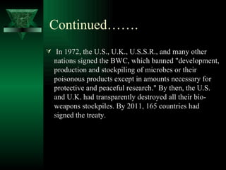 Continued…….
 In 1972, the U.S., U.K., U.S.S.R., and many other
  nations signed the BWC, which banned "development,
  production and stockpiling of microbes or their
  poisonous products except in amounts necessary for
  protective and peaceful research." By then, the U.S.
  and U.K. had transparently destroyed all their bio-
  weapons stockpiles. By 2011, 165 countries had
  signed the treaty.
 
