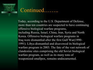 Continued……..
Today, according to the U.S. Department of Defense,
more than ten countries are suspected to have continuing
offensive biological warfare programs,
including Russia, Israel, China, Iran, Syria and North
Korea. Offensive biological warfare programs in
Iraq were dismantled after the first Gulf War(1990–
1991). Libya dismantled and disavowed its biological
warfare program in 2003. The fate of the vast network of
clandestine sites comprising the old Soviet biological
warfare program, as well as its many tons of
weaponized smallpox, remains undocumented.
 