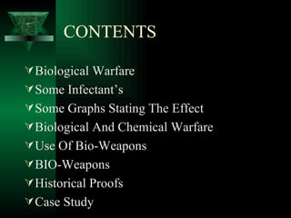CONTENTS

 Biological Warfare
 Some Infectant’s
 Some Graphs Stating The Effect
 Biological And Chemical Warfare
 Use Of Bio-Weapons
 BIO-Weapons
 Historical Proofs
 Case Study
 