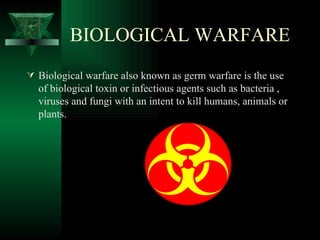 BIOLOGICAL WARFARE
 Biological warfare also known as germ warfare is the use
  of biological toxin or infectious agents such as bacteria ,
  viruses and fungi with an intent to kill humans, animals or
  plants.
 