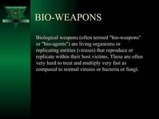 BIO-WEAPONS
Biological weapons (often termed "bio-weapons"
or "bio-agents") are living organisms or
replicating entities (viruses) that reproduce or
replicate within their host victims. These are often
very hard to treat and multiply very fast as
compared to normal viruses or bacteria or fungi.
 