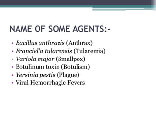NAME OF SOME AGENTS:-
•   Bacillus anthracis (Anthrax)
•   Franciella tularensis (Tularemia)
•   Variola major (Smallpox)
•   Botulinum toxin (Botulism)
•   Yersinia pestis (Plague)
•   Viral Hemorrhagic Fevers
 