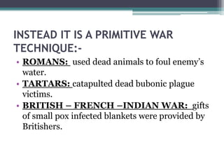 INSTEAD IT IS A PRIMITIVE WAR
TECHNIQUE:-
• ROMANS: used dead animals to foul enemy’s
  water.
• TARTARS: catapulted dead bubonic plague
  victims.
• BRITISH – FRENCH –INDIAN WAR: gifts
  of small pox infected blankets were provided by
  Britishers.
 