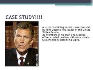 CASE STUDY!!!!
             A letter containing anthrax was received
             by Tom Daschle, the leader of the United
             States Senate.
             23 members of his staff and 5 police
             officers tested positive with nasal swabs.
             Citizens begin stockpiling Cipro.
 