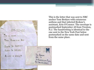 This is the letter that was sent to NBC
anchor Tom Brokaw with cutaneous
anthrax and that infected Brokaw's
assistant, Erin O'Connor. The envelope is
postmarked September 18 from Trenton,
N.J. The handwriting is identical to the
one sent to the New York Post below
postmarked on the same date and sent
from the same place.
.
 